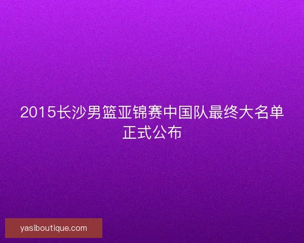 2015长沙男篮亚锦赛中国队最终大名单正式公布