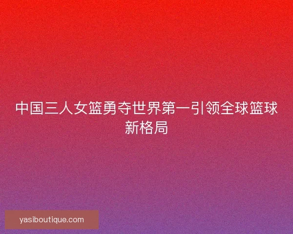 中国三人女篮勇夺世界第一引领全球篮球新格局