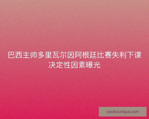 巴西主帅多里瓦尔因阿根廷比赛失利下课决定性因素曝光