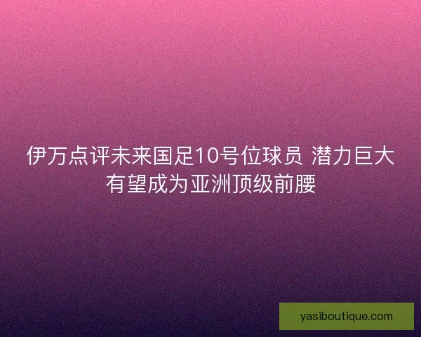 伊万点评未来国足10号位球员 潜力巨大有望成为亚洲顶级前腰