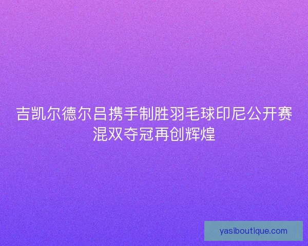 吉凯尔德尔吕携手制胜羽毛球印尼公开赛混双夺冠再创辉煌