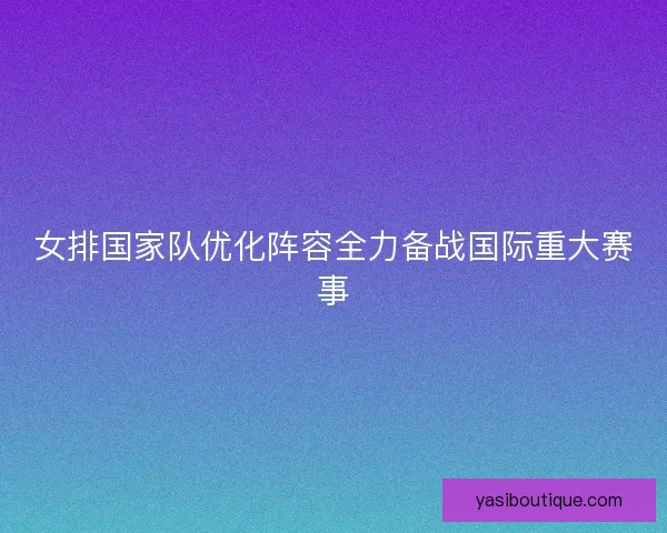 女排国家队优化阵容全力备战国际重大赛事