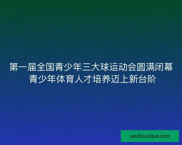 第一届全国青少年三大球运动会圆满闭幕 青少年体育人才培养迈上新台阶