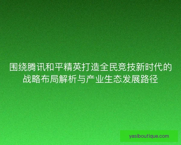 围绕腾讯和平精英打造全民竞技新时代的战略布局解析与产业生态发展路径