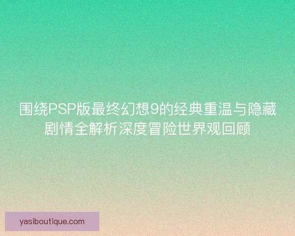 围绕PSP版最终幻想9的经典重温与隐藏剧情全解析深度冒险世界观回顾