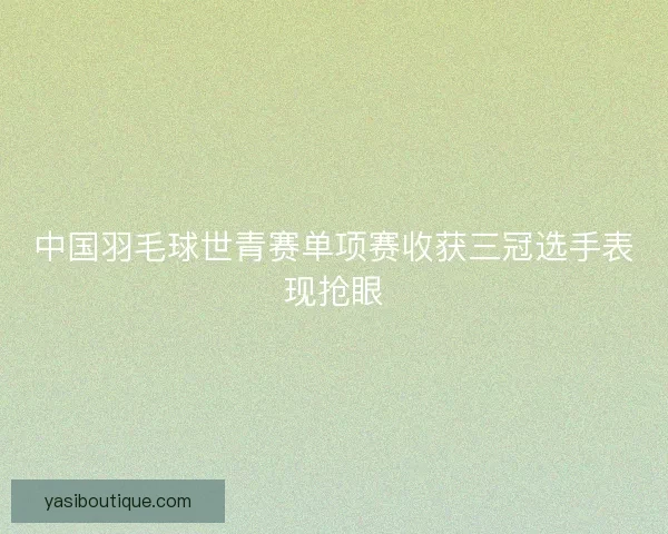中国羽毛球世青赛单项赛收获三冠选手表现抢眼